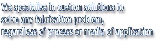 We specialise in custom solutions to  solve any fabrication problem,  regardless of process or media of application